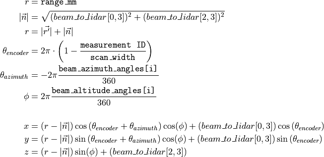 r &= \texttt{range\_mm} \\
|\vec{n}| &= \sqrt{(beam\_to\_lidar[0,3])^2 + (beam\_to\_lidar[2,3])^2} \\
r &= |\vec{r'}| + |\vec{n}| \\
\theta_{encoder} &= 2\pi \cdot \left ( 1 - \frac{\texttt{measurement\ ID}}{\texttt{scan\_width}}\right ) \\
\theta_{azimuth} &= -2\pi \frac{\texttt{beam\_azimuth\_angles[i]}}{360} \\
\phi &= 2\pi \frac{\texttt{beam\_altitude\_angles[i]}}{360} \\
\\
x &= (r-|\vec{n}|) \cos\left(\theta_{encoder} + \theta_{azimuth}\right) \cos(\phi) + (beam\_to\_lidar[0,3]) \cos\left(\theta_{encoder}\right) \\
y &= (r-|\vec{n}|) \sin\left(\theta_{encoder} + \theta_{azimuth}\right) \cos(\phi) + (beam\_to\_lidar[0,3]) \sin\left(\theta_{encoder}\right) \\
z &= (r-|\vec{n}|) \sin(\phi) + (beam\_to\_lidar[2,3]) \\